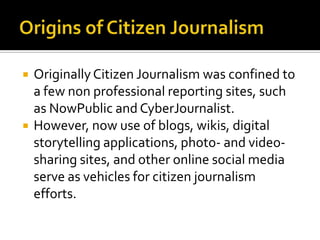    Originally Citizen Journalism was confined to
    a few non professional reporting sites, such
    as NowPublic and CyberJournalist.
   However, now use of blogs, wikis, digital
    storytelling applications, photo- and video-
    sharing sites, and other online social media
    serve as vehicles for citizen journalism
    efforts.
 
