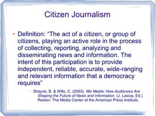 Citizen Journalism

●   Definition: “The act of a citizen, or group of
    citizens, playing an active role in the process
    of collecting, reporting, analyzing and
    disseminating news and information. The
    intent of this participation is to provide
    independent, reliable, accurate, wide-ranging
    and relevant information that a democracy
    requires”
        –   Shayne, B. & Wills, C. (2003). We Media: How Audiences Are
              Shaping the Future of News and Information. (J. Lasica, Ed.)
              Reston: The Media Center at the American Press Institute.
 