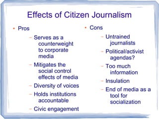 Effects of Citizen Journalism
●   Pros                         ●   Cons
       –   Serves as a                  –   Untrained
            counterweight                    journalists
            to corporate                –   Political/activist
            media                            agendas?
       –   Mitigates the                –   Too much
            social control                   information
            effects of media
                                        –   Insulation
       –   Diversity of voices
                                        –   End of media as a
       –   Holds institutions                tool for
            accountable                      socialization
       –   Civic engagement
 