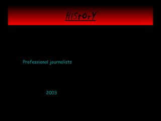 HiStOrY
• Initially, discussions of public journalism focused on promoting
journalism that was "for the people" by changing the way
professional reporters did their work. According to Leonard
Witt, however, early public journalism efforts were, "often part
of 'special projects' that were expensive, time-consuming and
episodic. Too often these projects dealt with an issue and moved
on. Professional journalists were driving the discussion. They
would say, "Let's do a story on welfare-to-work (or the
environment, or traffic problems, or the economy)," and then
they would recruit a cross-section of citizens and chronicle
their points of view. Since not all reporters and editors bought
into this form of public journalism, and some outright opposed
it, reaching out to the people from the newsroom was never an
easy task." By 2003, in fact, the movement seemed to be
petering out.
• With today’s technology the citizen journalist movement has
found new life as the average person can capture news and
distribute it globally.

 