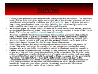 Criticisms
•

•
•

•
•

Citizen journalists may be activists within the communities they write about. This has drawn
some criticism from traditional media institutions, which have accused proponents of public
journalism of abandoning the traditional goal of 'objectivity'. Many traditional journalists
view citizen journalism with some skepticism, believing that only trained journalists can
understand the exactitude and ethics involved in reporting news.
An academic paper by Vincent Maher, the head of the New Media Lab at Rhodes University,
outlined several weaknesses in the claims made by citizen journalists, in terms of the "three
deadly E's", referring to ethics, economics and epistemology.
An article in 2005 by Tom Grubisich reviewed ten new citizen journalism sites and found
many of them lacking in quality and content. He found that the best sites had improved
editorially and were even nearing profitability, but only by not expensing editorial costs.
Also according to the article, the sites with the weakest editorial content were able to
aggressively expand because they had stronger financial resources.
David Simon, a former Baltimore Sun reporter and writer/producer of the popular TV
series, "The Wire," criticized the concept of citizen journalism—claiming that unpaid
bloggers who write as a hobby cannot replace trained, professional, seasoned journalists.
Others criticize the formulation of the term "citizen journalism" to describe the concept,
as the word "citizen" has a conterminous relation to the nation-state. The fact that many
millions of people are considered stateless and often without citizenship (such as refugees
or immigrants without papers) limits the concept to those recognized only by governments.
Additionally the global nature of many participatory media initiatives, such as the
Independent Media Center, makes talking of journalism in relation to a particular nationstate largely redundant as its production and dissemination do not recognize national
boundaries. Some additional names given to the concept based on this analysis are
grassroots media, people's media, or participatory media.

 