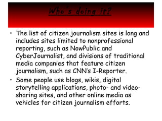 Who’s doing it?
• The list of citizen journalism sites is long and
includes sites limited to nonprofessional
reporting, such as NowPublic and
CyberJournalist, and divisions of traditional
media companies that feature citizen
journalism, such as CNN’s I-Reporter.
• Some people use blogs, wikis, digital
storytelling applications, photo- and videosharing sites, and other online media as
vehicles for citizen journalism efforts.

 