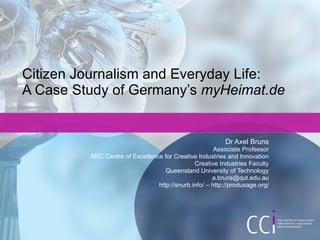 Citizen Journalism and Everyday Life:  A Case Study of Germany’s  myHeimat.de Dr Axel Bruns Associate Professor ARC Centre of Excellence for Creative Industries and Innovation Creative Industries Faculty Queensland University of Technology [email_address] http://snurb.info/ – http://produsage.org/ 