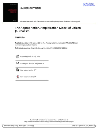 Full Terms & Conditions of access and use can be found at
http://www.tandfonline.com/action/journalInformation?journalCode=rjop20
Download by: [George Washington University] Date: 09 September 2016, At: 07:25
Journalism Practice
ISSN: 1751-2786 (Print) 1751-2794 (Online) Journal homepage: http://www.tandfonline.com/loi/rjop20
The Appropriation/Amplification Model of Citizen
Journalism
Nikki Usher
To cite this article: Nikki Usher (2016): The Appropriation/Amplification Model of Citizen
Journalism, Journalism Practice
To link to this article: http://dx.doi.org/10.1080/17512786.2016.1223552
Published online: 08 Sep 2016.
Submit your article to this journal
View related articles
View Crossmark data
 