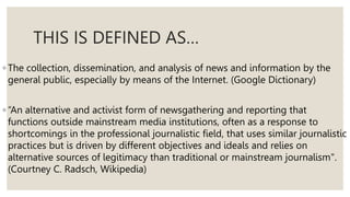 THIS IS DEFINED AS…
◦ The collection, dissemination, and analysis of news and information by the
general public, especially by means of the Internet. (Google Dictionary)
◦ “An alternative and activist form of newsgathering and reporting that
functions outside mainstream media institutions, often as a response to
shortcomings in the professional journalistic field, that uses similar journalistic
practices but is driven by different objectives and ideals and relies on
alternative sources of legitimacy than traditional or mainstream journalism".
(Courtney C. Radsch, Wikipedia)
 