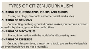 TYPES OF CITIZEN JOURNALISM
◦ SHARING OF PHOTOGRAPHS, VIDEOS, AND AUDIOS
Posting on blogs, Facebook, and other social media sites.
◦ SHARING OF OPINIONS
Commenting on things you find online, makes you become a citizen
journalist by sharing your opinion with others.
◦ SHARING OF DISCOVERIES
Sharing information with the world after discovering news.
◦ SHARING OF EXPERTISE
Creating a blog or doing a report on a topic you are knowledgeable
on, even though you are not a journalist.
 