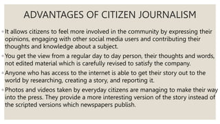 ADVANTAGES OF CITIZEN JOURNALISM
◦ It allows citizens to feel more involved in the community by expressing their
opinions, engaging with other social media users and contributing their
thoughts and knowledge about a subject.
◦ You get the view from a regular day to day person, their thoughts and words,
not edited material which is carefully revised to satisfy the company.
◦ Anyone who has access to the internet is able to get their story out to the
world by researching, creating a story, and reporting it.
◦ Photos and videos taken by everyday citizens are managing to make their way
into the press. They provide a more interesting version of the story instead of
the scripted versions which newspapers publish.
 