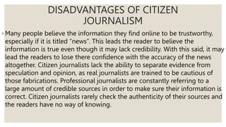 DISADVANTAGES OF CITIZEN
JOURNALISM
◦ Many people believe the information they find online to be trustworthy,
especially if it is titled “news”. This leads the reader to believe the
information is true even though it may lack credibility. With this said, it may
lead the readers to lose there confidence with the accuracy of the news
altogether. Citizen journalists lack the ability to separate evidence from
speculation and opinion, as real journalists are trained to be cautious of
those fabrications. Professional journalists are constantly referring to a
large amount of credible sources in order to make sure their information is
correct. Citizen journalists rarely check the authenticity of their sources and
the readers have no way of knowing.
 