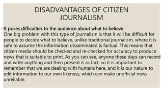 ◦ It poses difficulties to the audience about what to believe.
One big problem with this type of journalism is that it will be difficult for
people to decide what to believe, unlike traditional journalism, where it is
safe to assume the information disseminated is factual. This means that
citizen media should be checked and re-checked for accuracy to produce
news that is suitable to print. As you can see, anyone these days can record
and write anything and then present it as fact, so it is important to
remember that we are dealing with humans here, and it is our nature to
edit information to our own likeness, which can make unofficial news
unreliable.
DISADVANTAGES OF CITIZEN
JOURNALISM
 