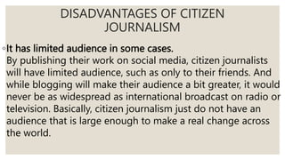 ◦It has limited audience in some cases.
By publishing their work on social media, citizen journalists
will have limited audience, such as only to their friends. And
while blogging will make their audience a bit greater, it would
never be as widespread as international broadcast on radio or
television. Basically, citizen journalism just do not have an
audience that is large enough to make a real change across
the world.
DISADVANTAGES OF CITIZEN
JOURNALISM
 