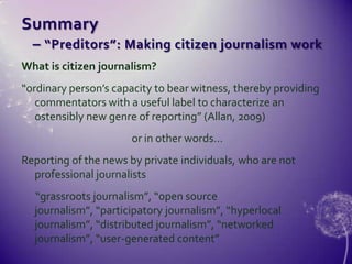 Summary    – “Preditors”: Making citizen journalism workWhat is citizen journalism?“ordinary person’s capacity to bear witness, thereby providing commentators with a useful label to characterize an ostensibly new genre of reporting” (Allan, 2009)or in other words…Reporting of the news by private individuals, who are not professional journalists      “grassroots journalism”, “open source journalism”, “participatory journalism”, “hyperlocal journalism”, “distributed journalism”, “networked journalism”, “user-generated content”