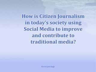 How is Citizen Journalism in today’s society using Social Media to improve and contribute to traditional media? Kerrie Lynn Singh 