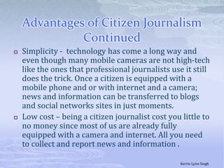 Advantages of Citizen Journalism  ContinuedSimplicity -  technology has come a long way and even though many mobile cameras are not high-tech like the ones that professional journalists use it still does the trick. Once a citizen is equipped with a mobile phone and or with internet and a camera; news and information can be transferred to blogs and social networks sites in just moments. Low cost – being a citizen journalist cost you little to no money since most of us are already fully equipped with a camera and internet. All you need to collect and report news and information . Kerrie Lynn Singh