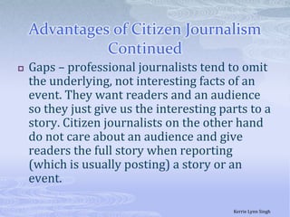 Advantages of Citizen Journalism  ContinuedGaps – professional journalists tend to omit the underlying, not interesting facts of an event. They want readers and an audience so they just give us the interesting parts to a story. Citizen journalists on the other hand do not care about an audience and give readers the full story when reporting (which is usually posting) a story or an event. Kerrie Lynn Singh