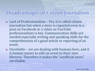 Disadvantages of Citizen JournalismLack of Professionalism – Yes, it is called citizen journalism but when a story is reported even in a post on Facebook or a video on YouTube professionalism is key. Communication skills are needed especially writing and speaking skills for the comprehension of a good article or reporting of an event. Unreliable – we are dealing with humans here, and it is human nature to edit an event to their own likeness. Therefore it makes the “unofficial news” unreliable. Kerrie Lynn Singh