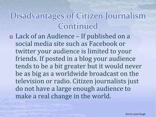 Disadvantages of Citizen Journalism ContinuedLack of an Audience – If published on a social media site such as Facebook or twitter your audience is limited to your friends. If posted in a blog your audience tends to be a bit greater but it would never be as big as a worldwide broadcast on the television or radio. Citizen journalists just do not have a large enough audience to make a real change in the world. Kerrie Lynn Singh