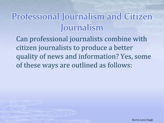 Professional Journalism and Citizen Journalism	Can professional journalists combine with citizen journalists to produce a better quality of news and information? Yes, some of these ways are outlined as follows:Kerrie Lynn Singh