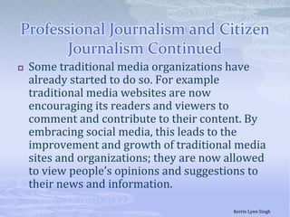 Professional Journalism and Citizen Journalism ContinuedSome traditional media organizations have already started to do so. For example traditional media websites are now encouraging its readers and viewers to comment and contribute to their content. By embracing social media, this leads to the improvement and growth of traditional media sites and organizations; they are now allowed to view people’s opinions and suggestions to their news and information. Kerrie Lynn Singh