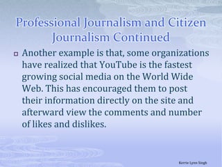 Professional Journalism and Citizen Journalism ContinuedAnother example is that, some organizations have realized that YouTube is the fastest growing social media on the World Wide Web. This has encouraged them to post their information directly on the site and afterward view the comments and number of likes and dislikes. Kerrie Lynn Singh