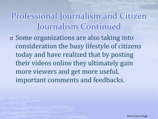 Professional Journalism and Citizen Journalism ContinuedSome organizations are also taking into consideration the busy lifestyle of citizens today and have realized that by posting their videos online they ultimately gain more viewers and get more useful, important comments and feedbacks. Kerrie Lynn Singh