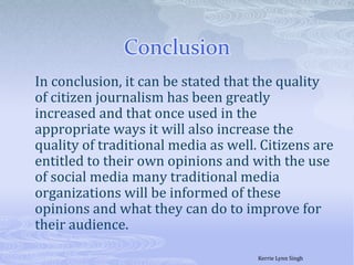 Conclusion 	In conclusion, it can be stated that the quality of citizen journalism has been greatly increased and that once used in the appropriate ways it will also increase the quality of traditional media as well. Citizens are entitled to their own opinions and with the use of social media many traditional media organizations will be informed of these opinions and what they can do to improve for their audience. Kerrie Lynn Singh