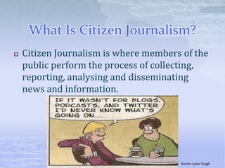 What Is Citizen Journalism?Citizen Journalism is where members of the public perform the process of collecting, reporting, analysing and disseminating news and information. Kerrie Lynn Singh