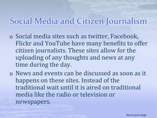 Social Media and Citizen JournalismSocial media sites such as twitter, Facebook, Flickr and YouTube have many benefits to offer citizen journalists. These sites allow for the uploading of any thoughts and news at any time during the day.News and events can be discussed as soon as it happens on these sites. Instead of the traditional wait until it is aired on traditional media like the radio or television or newspapers. Kerrie Lynn Singh