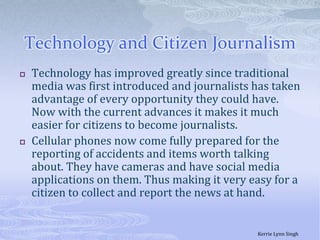 Technology and Citizen JournalismTechnology has improved greatly since traditional media was first introduced and journalists has taken advantage of every opportunity they could have. Now with the current advances it makes it much easier for citizens to become journalists. Cellular phones now come fully prepared for the reporting of accidents and items worth talking about. They have cameras and have social media applications on them. Thus making it very easy for a citizen to collect and report the news at hand.Kerrie Lynn Singh