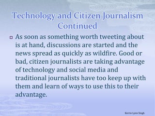 Technology and Citizen Journalism ContinuedAs soon as something worth tweeting about is at hand, discussions are started and the news spread as quickly as wildfire. Good or bad, citizen journalists are taking advantage of technology and social media and traditional journalists have too keep up with them and learn of ways to use this to their advantage. Kerrie Lynn Singh