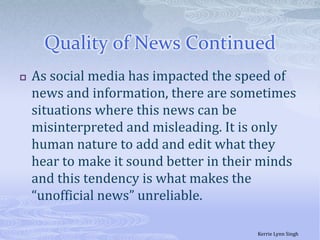 Quality of News Continued As social media has impacted the speed of news and information, there are sometimes situations where this news can be misinterpreted and misleading. It is only human nature to add and edit what they hear to make it sound better in their minds and this tendency is what makes the “unofficial news” unreliable. Kerrie Lynn Singh