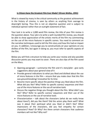Is Citizen Kane the Greatest Film Ever Made? (Orson Welles, 1941)

What is viewed by many in the critical community as the greatest achievement
in the history of cinema, is seen by others as anything from average to
downright boring. Thus this is not an objective question and is subject to
individual opinion rather than an outright statement of fact.

Your task is to write a 1,000 word film review, the title of your film review is
the question above. Your job is to write a well-rounded film review, you should
be able to show appreciation of the artistic merits of the film my commenting
on the use of the micro features in specific scenes. You need to comment on
the narrative techniques used to tell the film story and how this had an impact
on you. In addition, I encourage you to constructively air your opinions on any
dislikes of the film, but again in doing so, you must refer to specific aspects of
the film.

Below you will find a structure to help you write your review and also possible
discussion points you may want to cover. There are also clips of the film saved
on the Macs.

    Opening paragraph – summarise the film and it’s story/plot - give early
     suggestions about your general view of it
    Provide general indications to what you liked and disliked about the use
     of micro features in the film – ensure that you make clear that this film
     was ground breaking/ innovative for its time
    Become more specific about the positive things you liked about the film.
     What did you like? Why? Refer to specific scenes/ sequences and their
     use of the micro features or the use of narrative tools
    Discuss the negative things you thought about the film. What didn’t you
     like? Why? Refer to specific scenes/ sequences and their use of the
     micro features or the use of narrative tools
    Characterization – talk about the characters (what do we really know
     about Kane?), did you like them? Did the actors play them well? What
     was it about their portrayal what you liked or didn’t like? Other
     impressions of the characters, did you feel empathy for certain
     characters? How? Or Why? Are there certain characters that audience
     members will not like? Why not?
 