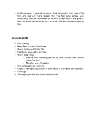  Final comments – general comments that summarize your view of the
     film, and also any moral lessons that you feel came across. Most
     importantly provide a comment on whether Citizen Kane is the greatest
     film ever made and whether you can see its influence on contemporary
     film.




Discussion points

      Film opening
      News Reel as a narrative device
      Use of lighting within the film
      Flashbacks as narrative devices
      Use of deep focus
               - When Kane’s mother gives him up (you can also refer to other
                  micro features)
               - Thatcher loses his estate
      Cinematography as spectacle
      Elliptical editing/ compression of time (there is more than one example)
      Montage
      Whose perspective was the story told from?
 