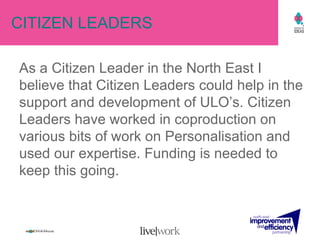 CITIZEN LEADERS As a Citizen Leader in the North East I believe that Citizen Leaders could help in the support and development of ULO’s. Citizen Leaders have worked in coproduction on various bits of work on Personalisation and used our expertise. Funding is needed to keep this going. 