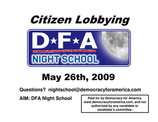 Citizen Lobbying



        May 26th, 2009
Questions? nightschool@democracyforamerica.com
AIM: DFA Night School     Paid for by Democracy for America,
                        www.democracyforamerica.com, and not
                            authorized by any candidate or
                                candidate’s committee.
 