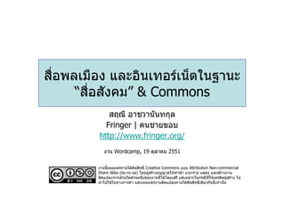 สื่อพลเมือง และอินเทอรเน็ตในฐานะ
      “สื่อสังคม” & Commons
            สฤณี อาชวานันทกุล
           Fringer | คนชายขอบ
         http://www.fringer.org/
            งาน Wordcamp, 19 ตุลาคม 2551

         งานนี้เผยแพรภายใตลิขสิทธิ์ Creative Commons แบบ Attribution Non-commercial
         Share Alike (by-nc-sa) โดยผูสรางอนุญาตใหทําซ้ํา แจกจาย แสดง และสรางงาน
         ดัดแปลงจากสวนใดสวนหนึ่งของงานนี้ไดโดยเสรี แตเฉพาะในกรณีที่ใหเครดิตผูสราง ไม
         นําไปใชในทางการคา และเผยแพรงานดัดแปลงภายใตลิขสิทธิ์เดียวกันนี้เทานั้น
 