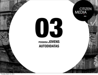 CITIZEN
MEDIA
PESQUISA JOVENS
AUTODIDATAS
03
Thursday, March 13, 2014
 
