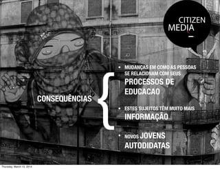 CITIZEN
MEDIA
CONSEQUÊNCIAS
{
• MUDANÇAS EM COMO AS PESSOAS
SE RELACIONAM COM SEUS
PROCESSOS DE
EDUCACAO
• ESTES SUJEITOS TÊM MUITO MAIS
INFORMAÇÃO
• NOVOS JOVENS
AUTODIDATAS
Thursday, March 13, 2014
 