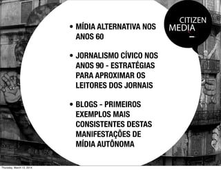 CITIZEN
MEDIA• MÍDIA ALTERNATIVA NOS
ANOS 60
• JORNALISMO CÍVICO NOS
ANOS 90 - ESTRATÉGIAS
PARA APROXIMAR OS
LEITORES DOS JORNAIS
• BLOGS - PRIMEIROS
EXEMPLOS MAIS
CONSISTENTES DESTAS
MANIFESTAÇÕES DE
MÍDIA AUTÔNOMA
Thursday, March 13, 2014
 