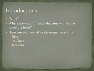 Name?,[object Object],Where are you from and what area will you be reporting from?,[object Object],Have you ever posted a citizen media report?,[object Object],blog,[object Object],YouTube,[object Object],facebook,[object Object],Introductions,[object Object]