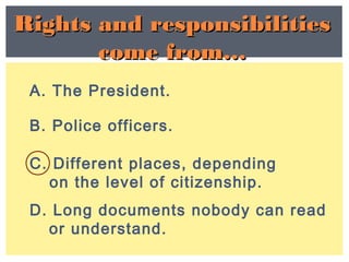 A. The President.
C. Different places, depending
on the level of citizenship.
B. Police officers.
D. Long documents nobody can read
or understand.
Rights and responsibilitiesRights and responsibilities
come from…come from…
 