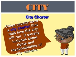 City CharterCity Charter
CITYCITY
Cities usually have
Cities usually have
aa city charter
city charter thatthat
tells how the city
tells how the city
will run. It usually
will run. It usually
includes some
includes some
rights and
rights and
responsibilities of
responsibilities of
city citizens.
city citizens.
 