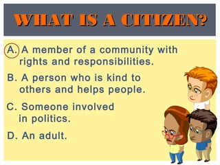 C. Someone involved
in politics.
A. A member of a community with
rights and responsibilities.
D. An adult.
WHAT IS A CITIZEN?WHAT IS A CITIZEN?
B. A person who is kind to
others and helps people.
 