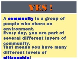YES !YES !
A communitycommunity is a group of
people who share an
environment.
Every day, you are part of
several different layers of
community.
That means you have many
different levels of
citizenship!
 
