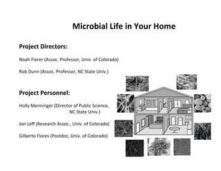 Microbial	
  Life	
  in	
  Your	
  Home	
  
	
  
Project	
  Directors:	
  
	
  
Noah	
  Fierer	
  (Assoc.	
  Professor,	
  Univ.	
  of	
  Colorado)	
  
	
  
Rob	
  Dunn	
  (Assoc.	
  Professor,	
  NC	
  State	
  Univ.)	
  
	
  
	
  
Project	
  Personnel:	
  
	
  
Holly	
  Menninger	
  (Director	
  of	
  Public	
  Science,	
  	
  
       	
      	
   	
     	
   	
  NC	
  State	
  Univ.)	
  
	
  
Jon	
  Leﬀ	
  (Research	
  Assoc.,	
  Univ.	
  of	
  Colorado)	
  
	
  
Gilberto	
  Flores	
  (Postdoc,	
  Univ.	
  of	
  Colorado)	
  
 
