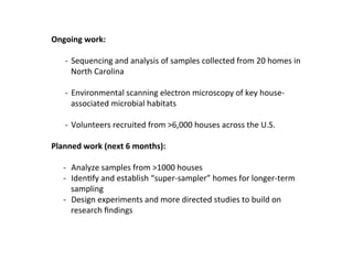 Ongoing	
  work:	
  
	
  
     -­‐	
  	
  Sequencing	
  and	
  analysis	
  of	
  samples	
  collected	
  from	
  20	
  homes	
  in	
  
                North	
  Carolina	
  
     	
  
     -­‐  Environmental	
  scanning	
  electron	
  microscopy	
  of	
  key	
  house-­‐
                associated	
  microbial	
  habitats	
  

     -­‐  Volunteers	
  recruited	
  from	
  >6,000	
  houses	
  across	
  the	
  U.S.	
  

Planned	
  work	
  (next	
  6	
  months):	
  
	
  
     -­‐  Analyze	
  samples	
  from	
  >1000	
  houses	
  
     -­‐  IdenLfy	
  and	
  establish	
  “super-­‐sampler”	
  homes	
  for	
  longer-­‐term	
  
          sampling	
  
     -­‐  Design	
  experiments	
  and	
  more	
  directed	
  studies	
  to	
  build	
  on	
  
          research	
  ﬁndings	
  
 