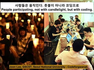 사람들은 움직인다. 촛불이 아니라 코딩으로
People participating, not with candlelight, but with coding.
Joon Lee, GSCST, Seoul National University : Codeforgwanak
 
