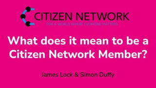 What does it mean to be a
Citizen Network Member?
James Lock & Simon Duffy
 