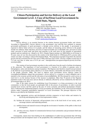 Journal of Law, Policy and Globalization www.iiste.org
ISSN 2224-3240 (Paper) ISSN 2224-3259 (Online)
Vol.27, 2014
102
Citizen Participation and Service Delivery at the Local
Government Level: A Case of Ise/Orun Local Government In
Ekiti State, Nigeria
Toyin Abe PhD
Department of Political Science Ekiti State University Ado-Ekiti,
PMB 5363, Ado-Ekiti, Nigeria
E-mail: toyinabe777@yahoo.com
Oluwaleye Janet Monisola
Department Of Political Science, Ekiti State University, Ado-Ekiti,
PMB 5363, Ado-Ekiti, Nigeria
E-mail: jmoluwaleye@gmail.com
Introduction
Service delivery is an essential function in the relation between government bodies and citizens.
According to Eigema(2007), Service delivery is the government’s key task.The best yardstick to measure
government performance of good governance is through service delivery to the people. A government is
expected to deliver better services to its people, and the indices of measuring service delivery to the people
include low inflation, better education, provision of improved health care at affordable rates, provision of clean
water, provision of good roads and good road networks to the rural areas for the transport of agricultural
products and raw materials etc. (Akanji et al, 2011). Despite Nigeria earning over $800 billion in oil revenue in
56 years since oil was first discovered in the country in the South-South in 1956(Izuora,2013), poverty index
remain very high. According to African Development Bank, “The proportion of people living below the national
poverty line has worsened from 65.5 per cent in 1996 to 69.0 per cent in 2010. “Poverty is higher in rural areas at
73.2 per cent than in urban area at 61.8 per cent.” (theeagleonline,com.ng/news/nigerias-poverty-level-has-
worsened-afdb/).
The creation of local government anywhere in the world stems from the need to facilitate development
at the grassroots. The importance of local government is a function of its ability to generate sense of
belongingness, safety and satisfaction among its populace. The Nigerian state therefore created local government
as the third tier of government whose objective is to ensure effective, measurable and efficient service delivery
to the people (Arowolo, 2008). The need to improve local government service delivery cannot be
overemphasized.Mathoho argued that government’s service delivery is a response to moral obligation and is
attached to the economic growth and the alleviation of poverty(Mathoho, M.).The demand for social service at
rural level is on the increase because of the increase in population. More than 70 percent of the Nigerian
population reside in the rural areas and are directly or indirectly affected by services rendered by the third tier
governments(Agba et al, 2013).
One of the major reasons for establishing Local Government is to bring government to the local
communities so that the local people can participate fully in the process of governance, in order to provide
essential local services and thus speed up the pace of social, economic and political development (Amujiri,
2012). Following this fundamental purpose of local government, the Guidelines on the 1976 Local Government
reforms makes community participation imperative on Local Government. The principal objectives of the
Reform as provided by the Guidelines were to:
(a). make appropriate services and development activities responsive to local wishes and initiative by
devolving and delegating them to local representative bodies;
(b). facilitate the exercise of democratic self-government close to the local levels of our society, and to
encourage initiative and leadership potential;
(c). mobilize human and material resources through the involvement of members of the public in their local
development;
(d). provide a two-way, channel of communication between local communities and government (both state
and federal).
Consequently, nations have been battling for the establishment of viable local government that will bring
both government and development nearer to the people(ibid.).The establishment of Nigerian local government
 