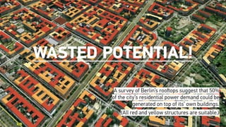 Wasted Potential!
A survey of Berlin’s rooftops suggest that 50%
of the city’s residential power demand could be
generated on top of its’ own buildings.
(All red and yellow structures are suitable.)
 