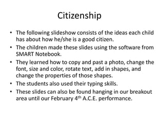 Citizenship	 The following slideshow consists of the ideas each child has about how he/she is a good citizen. The children made these slides using the software from SMART Notebook. They learned how to copy and past a photo, change the font, size and color, rotate text, add in shapes, and change the properties of those shapes. The students also used their typing skills. These slides can also be found hanging in our breakout area until our February 4th A.C.E. performance. 